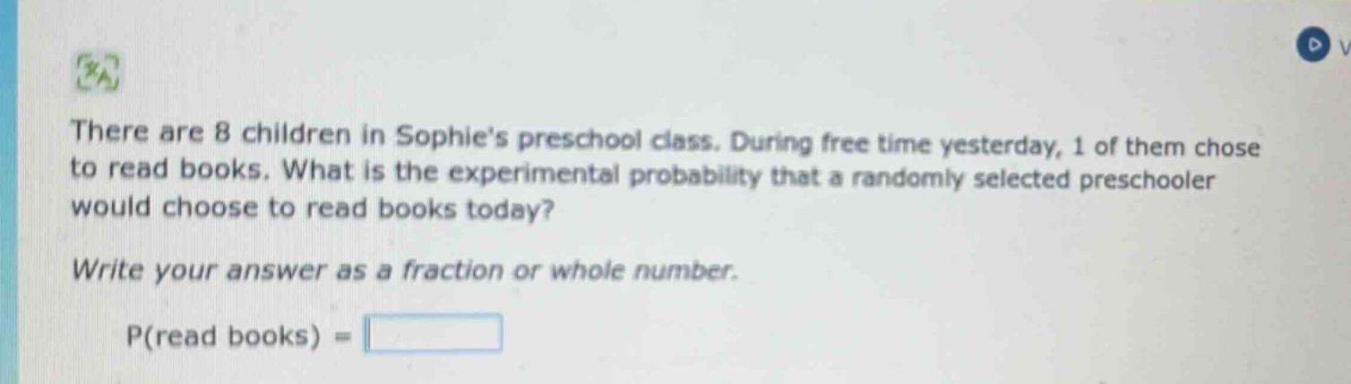there are 8 children in sophies preschool class. during free time yesterday, 1 of them chose to read books. what is the experimental probability that a randomly selected preschooler would choose to read books today? write your answer as a fraction or whole number. p(read books) =