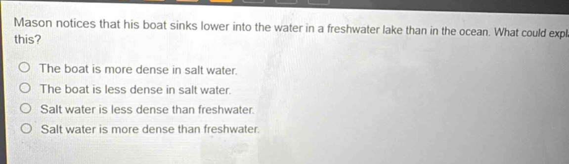 mason notices that his boat sinks lower into the water in a freshwater lake than in the ocean. what could explain this?\no the boat is more dense in salt water.\no the boat is less dense in salt water.\no salt water is less dense than freshwater.\no salt water is more dense than freshwater.