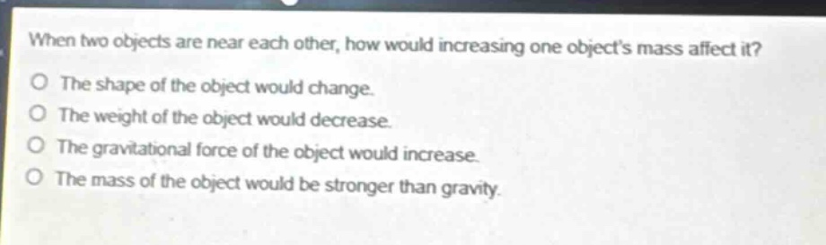 when two objects are near each other, how would increasing one objects mass affect it?\no the shape of the object would change.\no the weight of the object would decrease.\no the gravitational force of the object would increase.\no the mass of the object would be stronger than gravity.