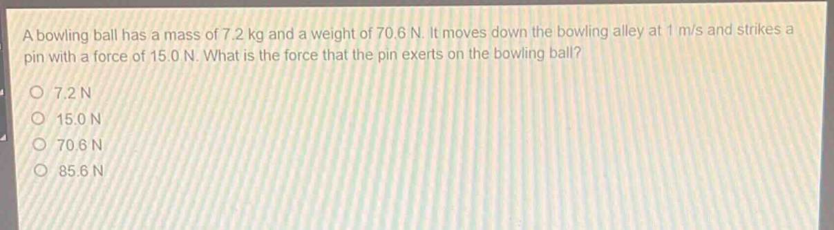 a bowling ball has a mass of 7.2 kg and a weight of 70.6 n. it moves down the bowling alley at 1 m/s and strikes a pin with a force of 15.0 n. what is the force that the pin exerts on the bowling ball?\no 7.2 n\no 15.0 n\no 70.6 n\no 85.6 n