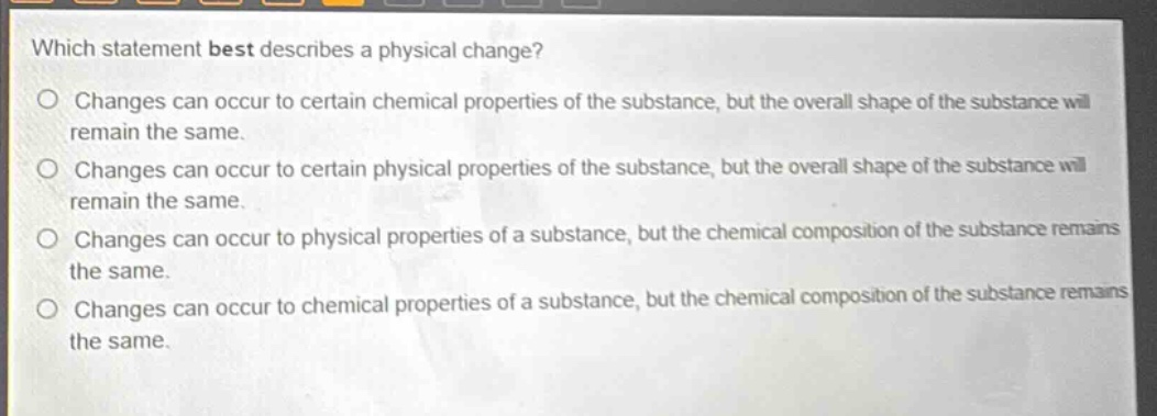 which statement best describes a physical change?\no changes can occur to certain chemical properties of the substance, but the overall shape of the substance will remain the same.\no changes can occur to certain physical properties of the substance, but the overall shape of the substance will remain the same.\no changes can occur to physical properties of a substance, but the chemical composition of the substance remains the same.\no changes can occur to chemical properties of a substance, but the chemical composition of the substance remains the same.