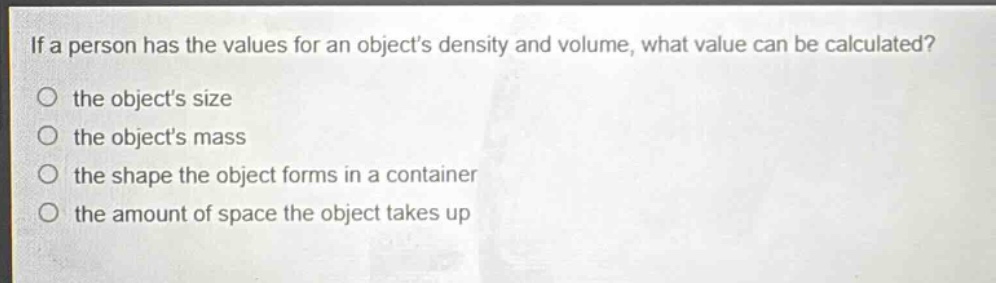 if a person has the values for an objects density and volume, what value can be calculated?\no the objects size\no the objects mass\no the shape the object forms in a container\no the amount of space the object takes up