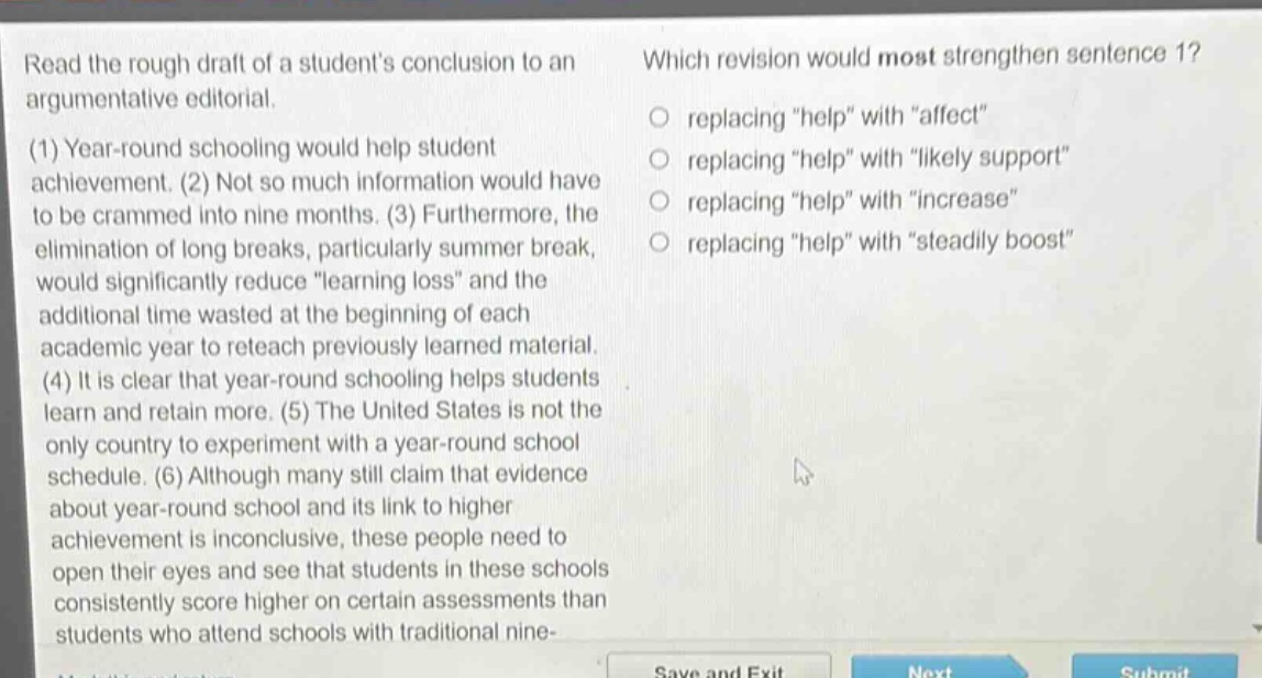 read the rough draft of a students conclusion to an argumentative editorial. (1) year - round schooling would help student achievement. (2) not so much information would have to be crammed into nine months. (3) furthermore, the elimination of long breaks, particularly summer break, would significantly reduce \learning loss\ and the additional time wasted at the beginning of each academic year to reteach previously learned material. (4) it is clear that year - round schooling helps students learn and retain more. (5) the united states is not the only country to experiment with a year - round school schedule. (6) although many still claim that evidence about year - round school and its link to higher achievement is inconclusive, these people need to open their eyes and see that students in these schools consistently score higher on certain assessments than students who attend schools with traditional nine - which revision would most strengthen sentence 1? replacing \help\ with \affect\ replacing \help\ with \likely support\ replacing \help\ with \increase\ replacing \help\ with \steadily boost\