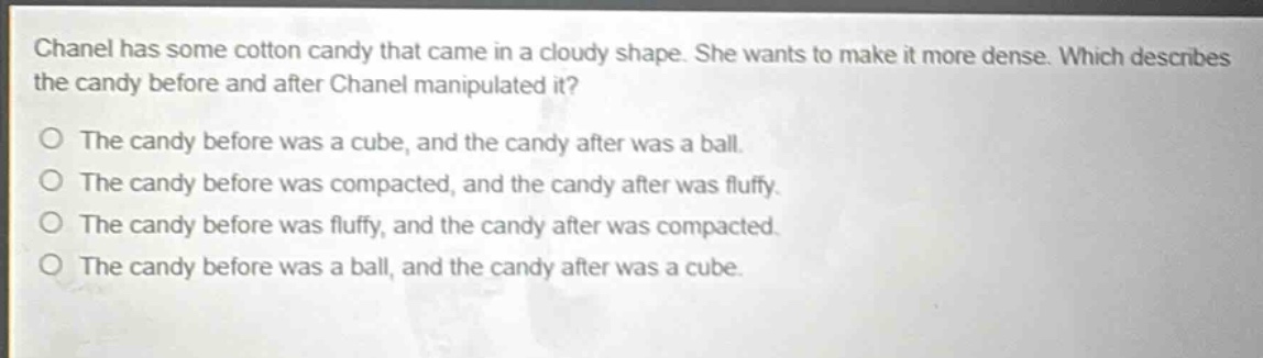 chanel has some cotton candy that came in a cloudy shape. she wants to make it more dense. which describes the candy before and after chanel manipulated it?\no the candy before was a cube, and the candy after was a ball.\no the candy before was compacted, and the candy after was fluffy.\no the candy before was fluffy, and the candy after was compacted.\no the candy before was a ball, and the candy after was a cube.