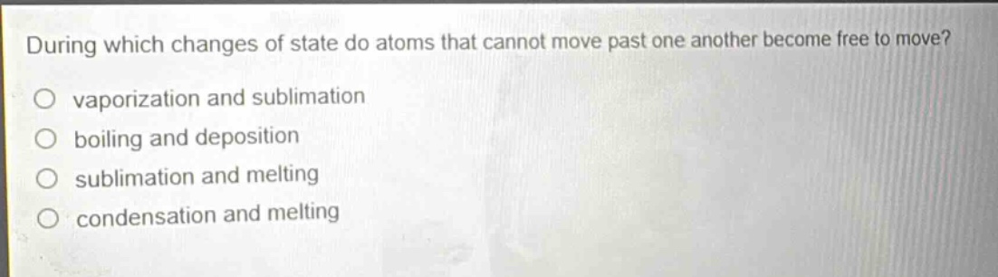 during which changes of state do atoms that cannot move past one another become free to move?\no vaporization and sublimation\no boiling and deposition\no sublimation and melting\no condensation and melting