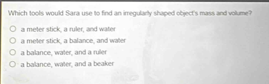 which tools would sara use to find an irregularly shaped objects mass and volume?\no a meter stick, a ruler, and water\no a meter stick, a balance, and water\no a balance, water, and a ruler\no a balance, water, and a beaker