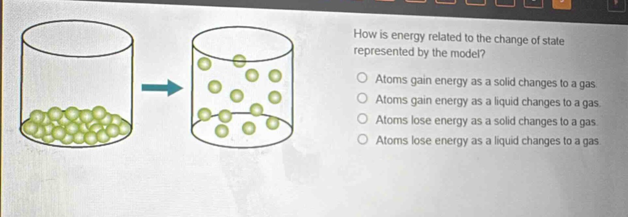 how is energy related to the change of state represented by the model?\natoms gain energy as a solid changes to a gas.\natoms gain energy as a liquid changes to a gas.\natoms lose energy as a solid changes to a gas.\natoms lose energy as a liquid changes to a gas.