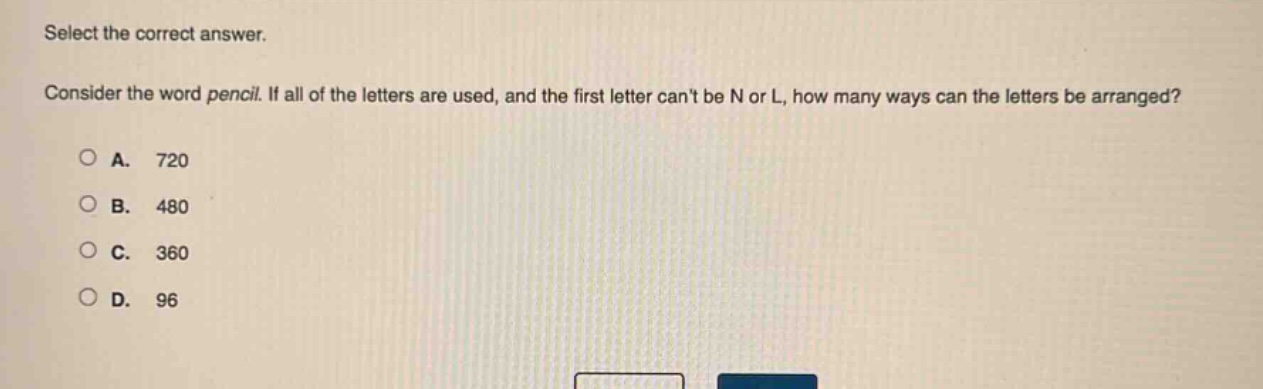 select the correct answer. consider the word pencil. if all of the letters are used, and the first letter cant be n or l, how many ways can the letters be arranged?\na. 720\nb. 480\nc. 360\nd. 96