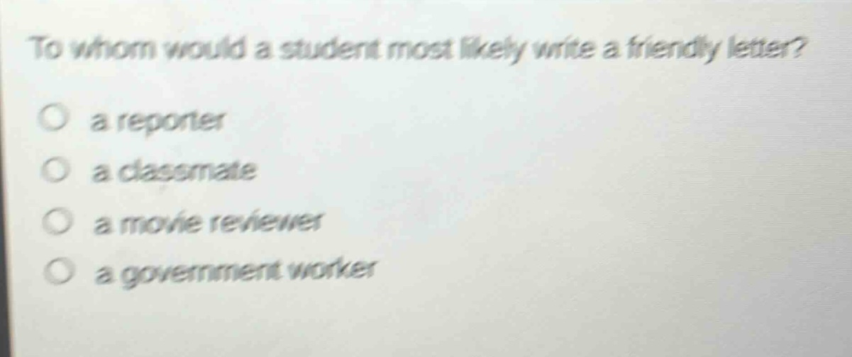 to whom would a student most likely write a friendly letter?\n a reporter\n a classmate\n a movie reviewer\n a government worker