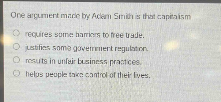 one argument made by adam smith is that capitalism\nrequires some barriers to free trade.\njustifies some government regulation.\nresults in unfair business practices.\nhelps people take control of their lives.