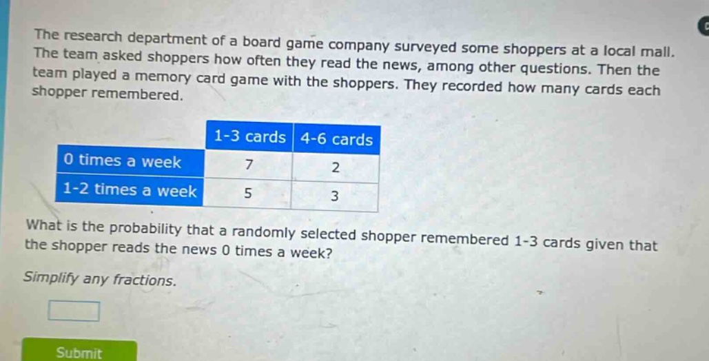 the research department of a board game company surveyed some shoppers at a local mall. the team asked shoppers how often they read the news, among other questions. then the team played a memory card game with the shoppers. they recorded how many cards each shopper remembered.\n| |1 - 3 cards|4 - 6 cards|\n|----|----|----|\n|0 times a week|7|2|\n|1 - 2 times a week|5|3|\nwhat is the probability that a randomly selected shopper remembered 1 - 3 cards given that the shopper reads the news 0 times a week?\nsimplify any fractions.