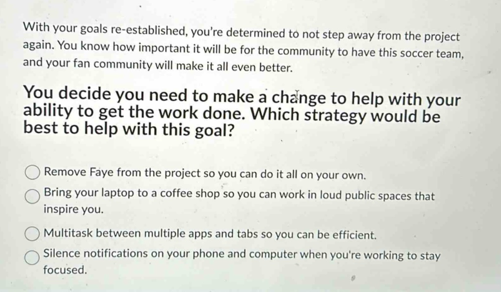 with your goals re - established, youre determined to not step away from the project again. you know how important it will be for the community to have this soccer team, and your fan community will make it all even better.\nyou decide you need to make a change to help with your ability to get the work done. which strategy would be best to help with this goal?\nremove faye from the project so you can do it all on your own.\nbring your laptop to a coffee shop so you can work in loud public spaces that inspire you.\nmultitask between multiple apps and tabs so you can be efficient.\nsilence notifications on your phone and computer when youre working to stay focused.