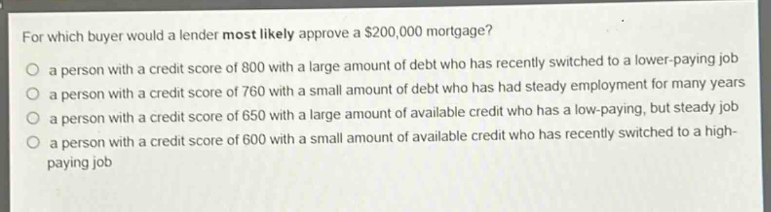 for which buyer would a lender most likely approve a $200,000 mortgage?\no a person with a credit score of 800 with a large amount of debt who has recently switched to a lower - paying job\no a person with a credit score of 760 with a small amount of debt who has had steady employment for many years\no a person with a credit score of 650 with a large amount of available credit who has a low - paying, but steady job\no a person with a credit score of 600 with a small amount of available credit who has recently switched to a high - paying job