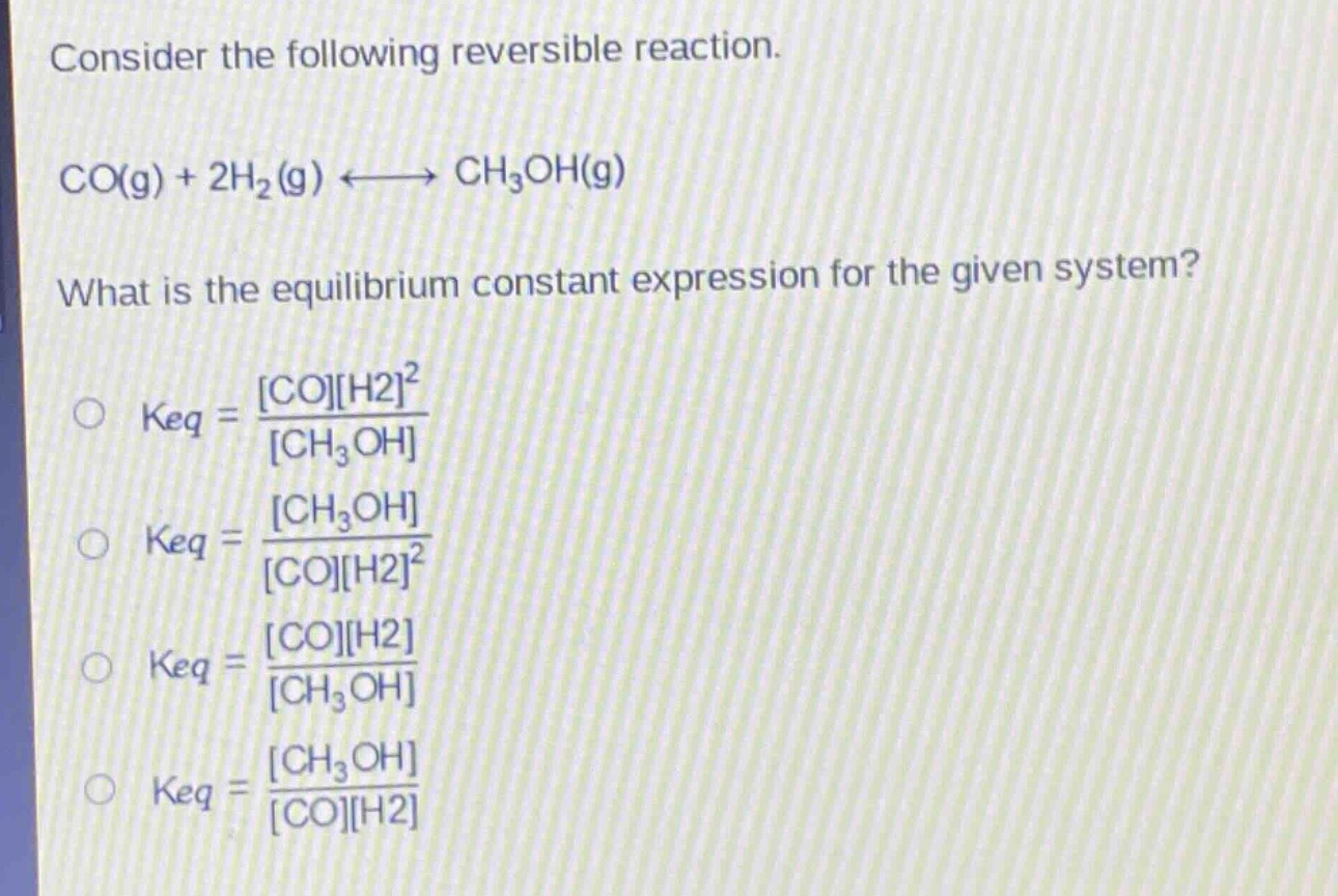 consider the following reversible reaction.\nco(g) + 2h₂(g) ⇌ ch₃oh(g)\nwhat is the equilibrium constant expression for the given system?\n○ keq = \\frac{coh2^2}{ch₃oh}\n○ keq = \\frac{ch₃oh}{coh2^2}\n○ keq = \\frac{coh2}{ch₃oh}\n○ keq = \\frac{ch₃oh}{coh2}