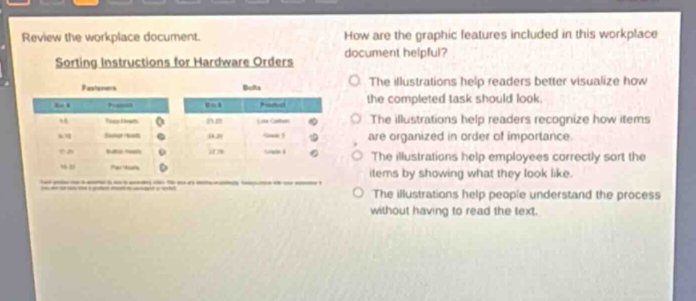 review the workplace document. sorting instructions for hardware orders\nhow are the graphic features included in this workplace document helpful?\nthe illustrations help readers better visualize how the completed task should look.\nthe illustrations help readers recognize how items are organized in order of importance.\nthe illustrations help employees correctly sort the items by showing what they look like.\nthe illustrations help people understand the process without having to read the text.