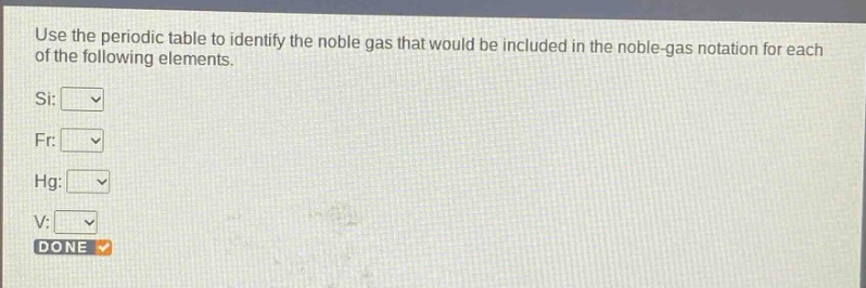 use the periodic table to identify the noble gas that would be included in the noble - gas notation for each of the following elements.\nsi:\nfr:\nhg:\nv:\ndone