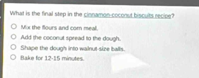 what is the final step in the cinnamon - coconut biscuits recipe?\no mix the flours and corn meal.\no add the coconut spread to the dough.\no shape the dough into walnut - size balls.\no bake for 12 - 15 minutes.