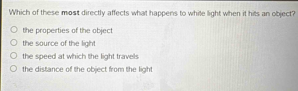 which of these most directly affects what happens to white light when it hits an object?\n the properties of the object\n the source of the light\n the speed at which the light travels\n the distance of the object from the light
