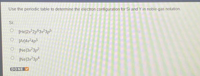 use the periodic table to determine the electron configuration for si and y in noble - gas notation.\nsi:\nhe2s²2p⁶3s²3p⁵\nar4s²4p⁵\nne3s²3p²\nne3s²3p⁴\ndone