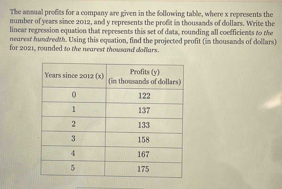 the annual profits for a company are given in the following table, where x represents the number of years since 2012, and y represents the profit in thousands of dollars. write the linear regression equation that represents this set of data, rounding all coefficients to the nearest hundredth. using this equation, find the projected profit (in thousands of dollars) for 2021, rounded to the nearest thousand dollars.\n\n| years since 2012 (x) | profits (y) (in thousands of dollars) |\n| ---- | ---- |\n| 0 | 122 |\n| 1 | 137 |\n| 2 | 133 |\n| 3 | 158 |\n| 4 | 167 |\n| 5 | 175 |