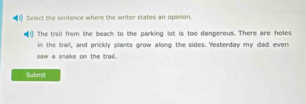 select the sentence where the writer states an opinion. the trail from the beach to the parking lot is too dangerous. there are holes in the trail, and prickly plants grow along the sides. yesterday my dad even saw a snake on the trail.