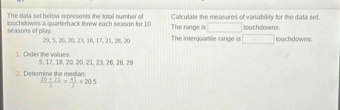 the data set below represents the total number of touchdowns a quarterback threw each season for 10 seasons of play. 29, 5, 26, 20, 23, 18, 17, 21, 28, 20. 1. order the values: 5, 17, 18, 20, 20, 21, 23, 26, 28, 29. 2. determine the median: $\frac{20 + 21}{2}=\frac{41}{2}=20.5$. calculate the measures of variability for the data set. the range is touchdowns. the interquartile range is touchdowns.