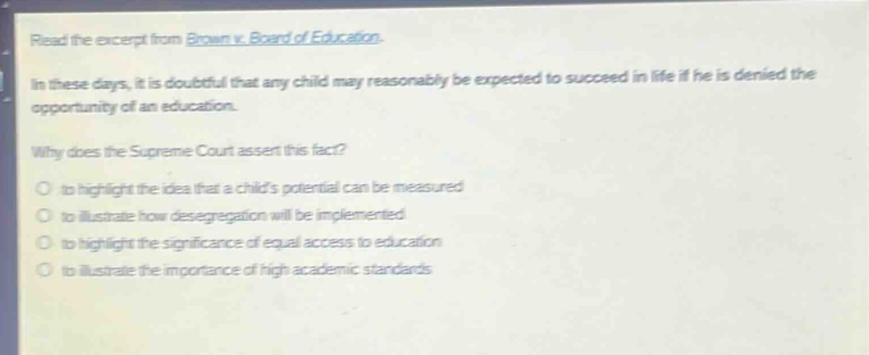read the excerpt from brown v. board of education.\nin these days, it is doubtful that any child may reasonably be expected to succeed in life if he is denied the opportunity of an education.\nwhy does the supreme court assert this fact?\n- to highlight the idea that a childs potential can be measured\n- to illustrate how desegregation will be implemented\n- to highlight the significance of equal access to education\n- to illustrate the importance of high academic standards
