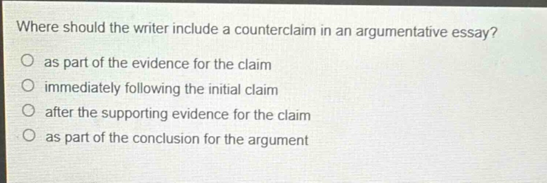 where should the writer include a counterclaim in an argumentative essay?\no as part of the evidence for the claim\no immediately following the initial claim\no after the supporting evidence for the claim\no as part of the conclusion for the argument