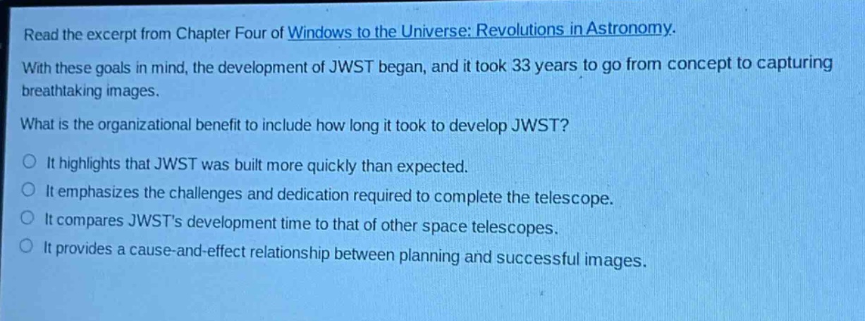 read the excerpt from chapter four of windows to the universe: revolutions in astronomy. with these goals in mind, the development of jwst began, and it took 33 years to go from concept to capturing breathtaking images. what is the organizational benefit to include how long it took to develop jwst? it highlights that jwst was built more quickly than expected. it emphasizes the challenges and dedication required to complete the telescope. it compares jwsts development time to that of other space telescopes. it provides a cause - and - effect relationship between planning and successful images.