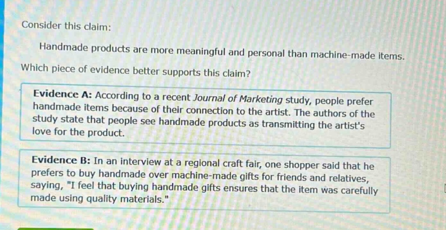 consider this claim: handmade products are more meaningful and personal than machine - made items. which piece of evidence better supports this claim? evidence a: according to a recent journal of marketing study, people prefer handmade items because of their connection to the artist. the authors of the study state that people see handmade products as transmitting the artists love for the product. evidence b: in an interview at a regional craft fair, one shopper said that he prefers to buy handmade over machine - made gifts for friends and relatives, saying, \i feel that buying handmade gifts ensures that the item was carefully made using quality materials.\
