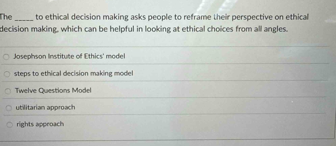 the _____ to ethical decision making asks people to reframe their perspective on ethical decision making, which can be helpful in looking at ethical choices from all angles.\n\njosephson institute of ethics model\nsteps to ethical decision making model\ntwelve questions model\nutilitarian approach\nrights approach