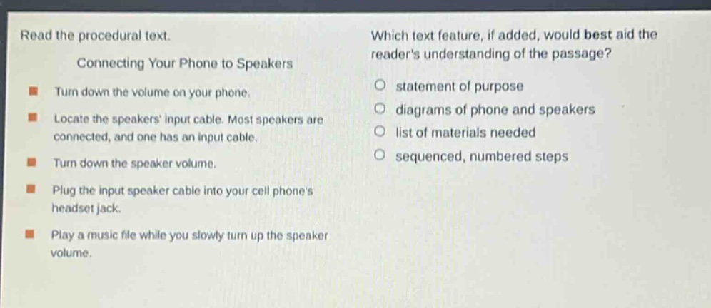 read the procedural text.\nconnecting your phone to speakers\n- turn down the volume on your phone.\n- locate the speakers input cable. most speakers are connected, and one has an input cable.\n- turn down the speaker volume.\n- plug the input speaker cable into your cell phones headset jack.\n- play a music file while you slowly turn up the speaker volume.\nwhich text feature, if added, would best aid the readers understanding of the passage?\nstatement of purpose\ndiagrams of phone and speakers\nlist of materials needed\nsequenced, numbered steps