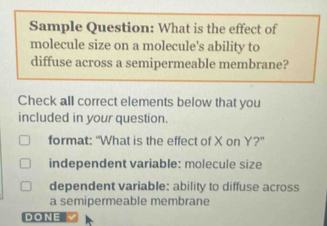 sample question: what is the effect of molecule size on a molecules ability to diffuse across a semipermeable membrane?\ncheck all correct elements below that you included in your question.\nformat: \what is the effect of x on y?\\nindependent variable: molecule size\ndependent variable: ability to diffuse across a semipermeable membrane\ndone