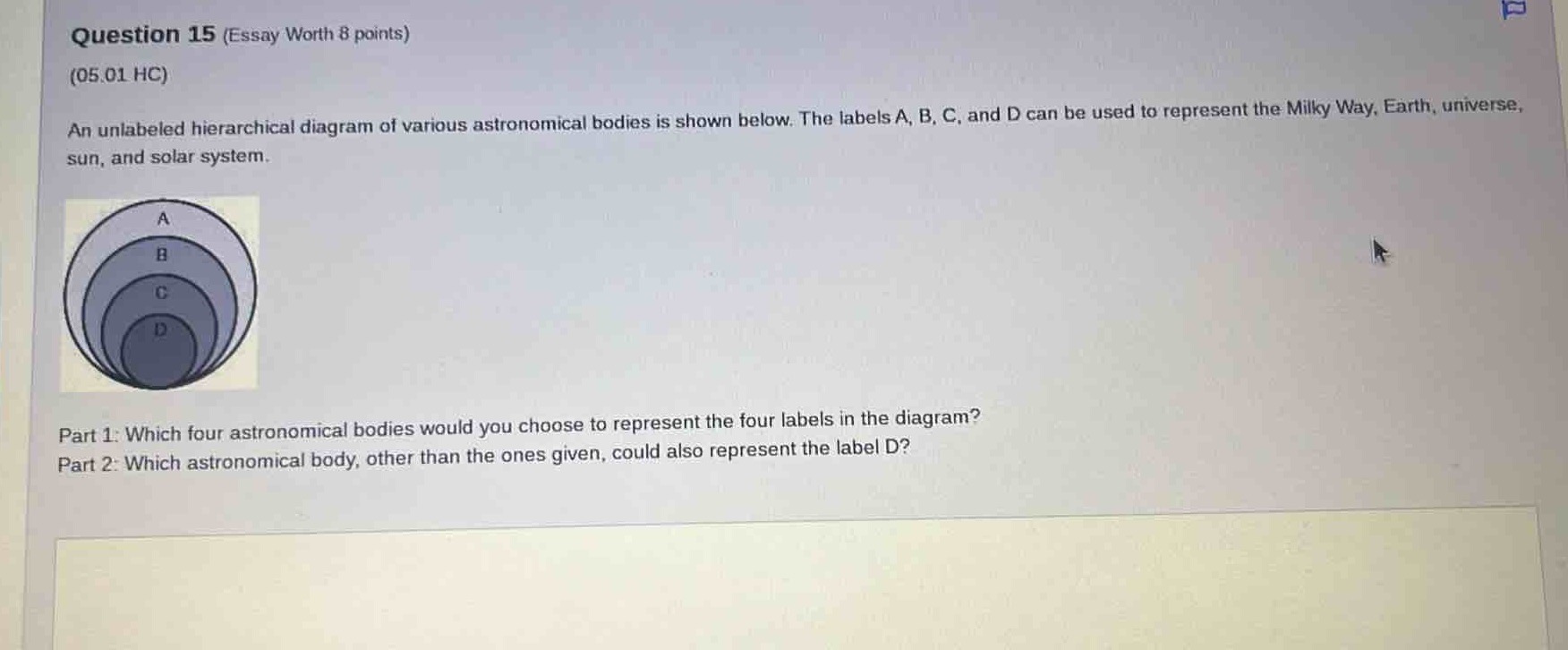 question 15 (essay worth 8 points)\n(05.01 hc)\nan unlabeled hierarchical diagram of various astronomical bodies is shown below. the labels a, b, c, and d can be used to represent the milky way, earth, universe, sun, and solar system.\npart 1: which four astronomical bodies would you choose to represent the four labels in the diagram?\npart 2: which astronomical body, other than the ones given, could also represent the label d?