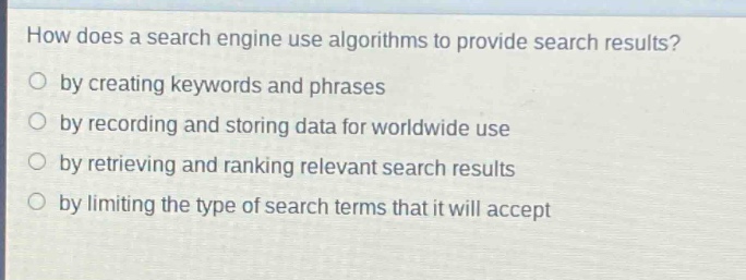 how does a search engine use algorithms to provide search results?\nby creating keywords and phrases\nby recording and storing data for worldwide use\nby retrieving and ranking relevant search results\nby limiting the type of search terms that it will accept
