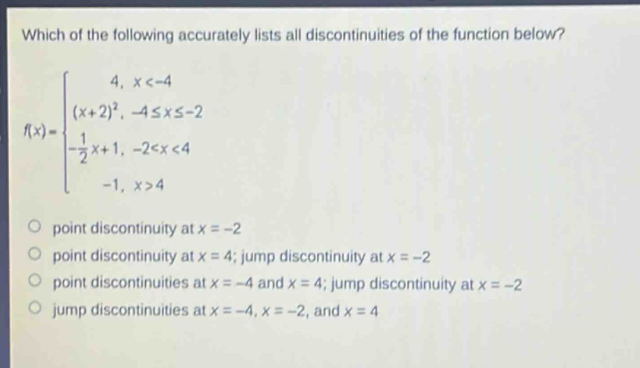 which of the following accurately lists all discontinuities of the function below?\nf(x)=\begin{cases}4, & x < - 4\\(x + 2)^2, & -4leq xleq - 2\\-\frac{1}{2}x + 1, & -2 < x < 4\\-1, & x>4end{cases}\npoint discontinuity at (x=-2)\npoint discontinuity at (x = 4); jump discontinuity at (x=-2)\npoint discontinuities at (x=-4) and (x = 4); jump discontinuity at (x=-2)\njump discontinuities at (x=-4,x=-2,) and (x = 4)