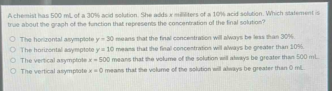 a chemist has 500 ml of a 30% acid solution. she adds x milliliters of a 10% acid solution. which statement is true about the graph of the function that represents the concentration of the final solution?\nthe horizontal asymptote y = 30 means that the final concentration will always be less than 30%.\nthe horizontal asymptote y = 10 means that the final concentration will always be greater than 10%.\nthe vertical asymptote x = 500 means that the volume of the solution will always be greater than 500 ml.\nthe vertical asymptote x = 0 means that the volume of the solution will always be greater than 0 ml.
