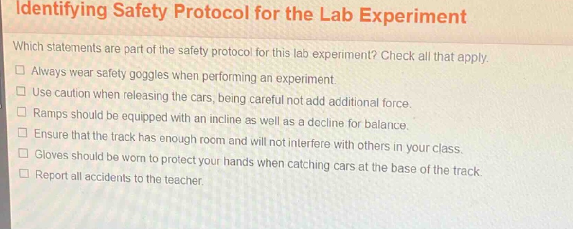 identifying safety protocol for the lab experiment\nwhich statements are part of the safety protocol for this lab experiment? check all that apply.\n□ always wear safety goggles when performing an experiment.\n□ use caution when releasing the cars, being careful not add additional force.\n□ ramps should be equipped with an incline as well as a decline for balance.\n□ ensure that the track has enough room and will not interfere with others in your class.\n□ gloves should be worn to protect your hands when catching cars at the base of the track.\n□ report all accidents to the teacher.