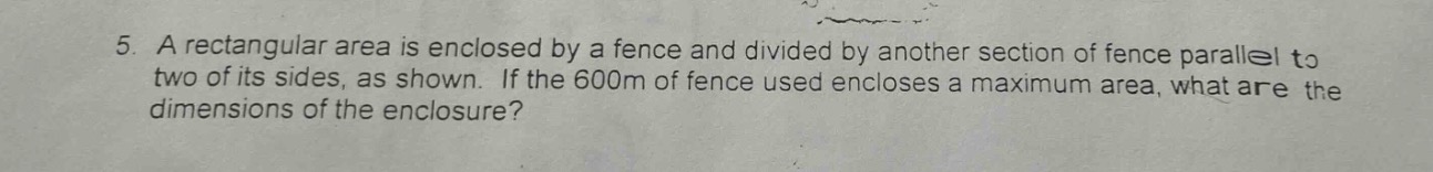 5. a rectangular area is enclosed by a fence and divided by another section of fence parallel to two of its sides, as shown. if the 600m of fence used encloses a maximum area, what are the dimensions of the enclosure?