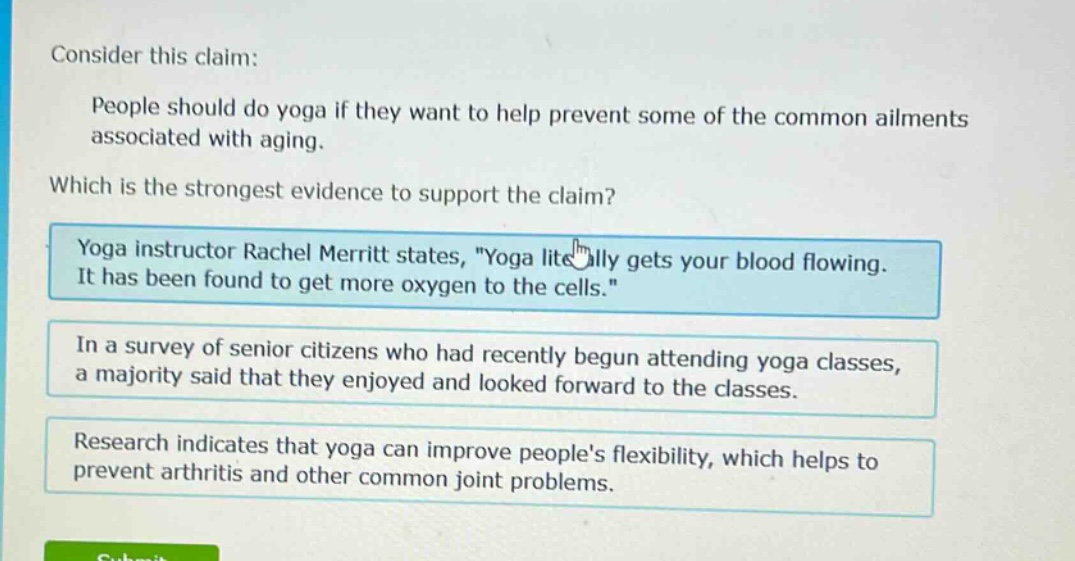 consider this claim: people should do yoga if they want to help prevent some of the common ailments associated with aging. which is the strongest evidence to support the claim? yoga instructor rachel merritt states, \yoga literally gets your blood flowing. it has been found to get more oxygen to the cells.\ in a survey of senior citizens who had recently begun attending yoga classes, a majority said that they enjoyed and looked forward to the classes. research indicates that yoga can improve peoples flexibility, which helps to prevent arthritis and other common joint problems.
