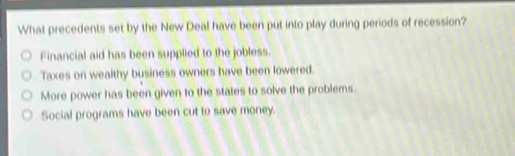 what precedents set by the new deal have been put into play during periods of recession?\nfinancial aid has been supplied to the jobless.\ntaxes on wealthy business owners have been lowered.\nmore power has been given to the states to solve the problems.\nsocial programs have been cut to save money.