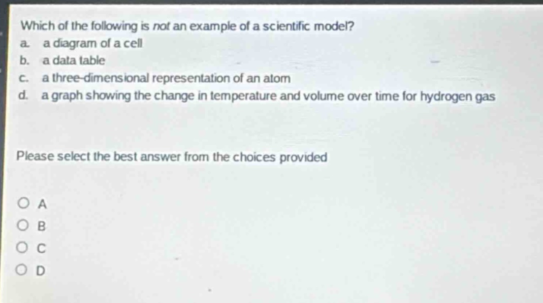 which of the following is not an example of a scientific model?\na. a diagram of a cell\nb. a data table\nc. a three - dimensional representation of an atom\nd. a graph showing the change in temperature and volume over time for hydrogen gas\nplease select the best answer from the choices provided\no a\no b\no c\no d