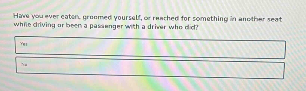 have you ever eaten, groomed yourself, or reached for something in another seat while driving or been a passenger with a driver who did?\nyes\nno