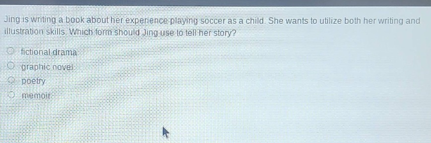 jing is writing a book about her experience playing soccer as a child. she wants to utilize both her writing and illustration skills. which form should jing use to tell her story?\n- fictional drama\n- graphic novel\n- poetry\n- memoir