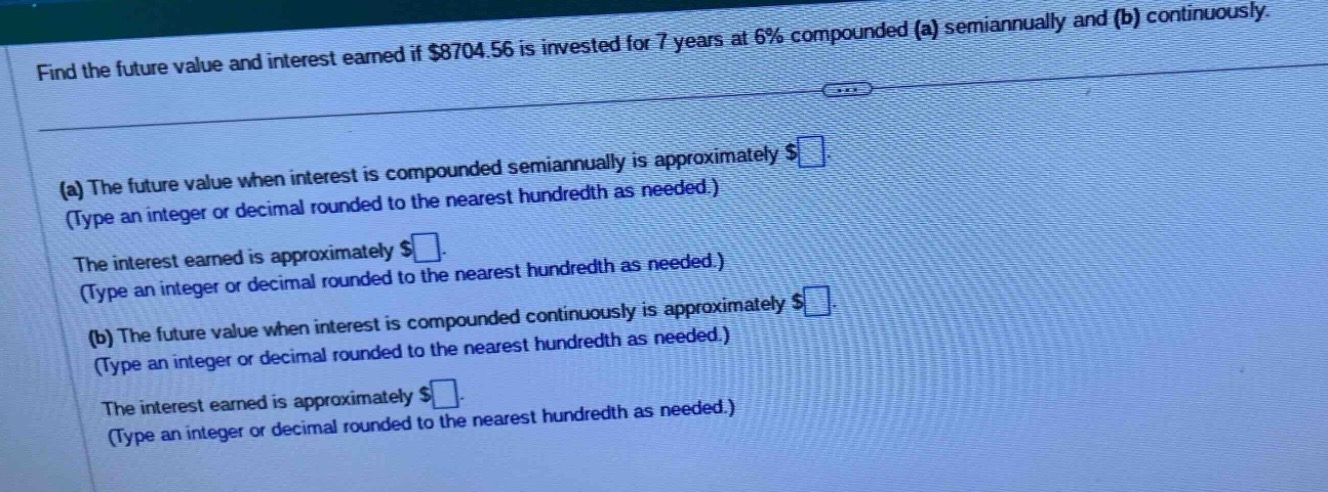 find the future value and interest earned if $8704.56 is invested for 7 years at 6% compounded (a) semiannually and (b) continuously.\n(a) the future value when interest is compounded semiannually is approximately $. (type an integer or decimal rounded to the nearest hundredth as needed.)\nthe interest earned is approximately $. (type an integer or decimal rounded to the nearest hundredth as needed.)\n(b) the future value when interest is compounded continuously is approximately $. (type an integer or decimal rounded to the nearest hundredth as needed.)\nthe interest earned is approximately $. (type an integer or decimal rounded to the nearest hundredth as needed.)