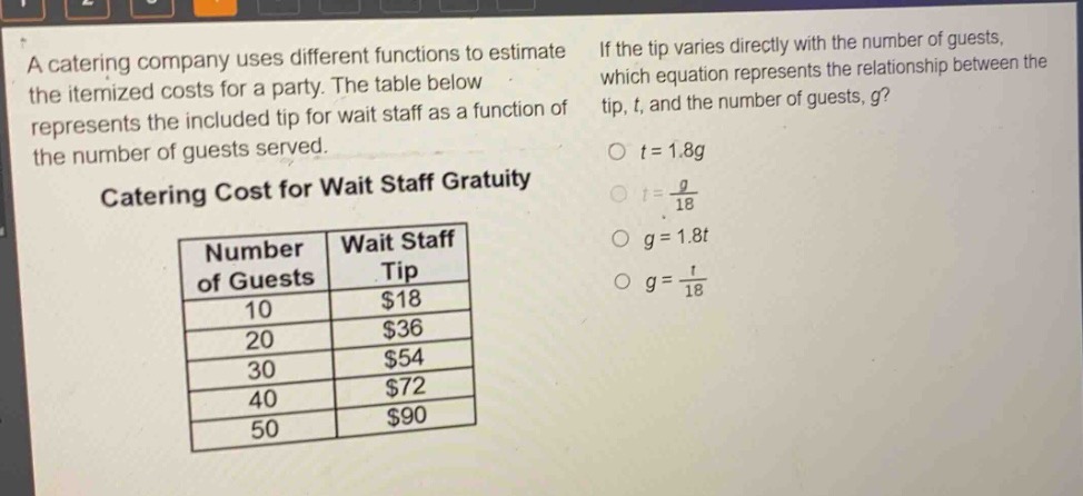 a catering company uses different functions to estimate the itemized costs for a party. the table below represents the included tip for wait staff as a function of the number of guests served.\ncatering cost for wait staff gratuity\n| number of guests | wait staff tip |\n| ---- | ---- |\n| 10 | $18 |\n| 20 | $36 |\n| 30 | $54 |\n| 40 | $72 |\n| 50 | $90 |\nif the tip varies directly with the number of guests, which equation represents the relationship between the tip, t, and the number of guests, g?\no t = 1.8g\no t = \\frac{g}{18}\no g = 1.8t\no g = \\frac{t}{18}