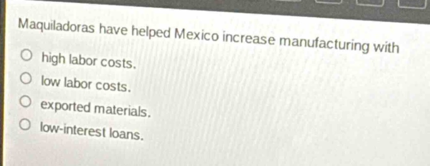 maquiladoras have helped mexico increase manufacturing with\no high labor costs.\no low labor costs.\no exported materials.\no low - interest loans.