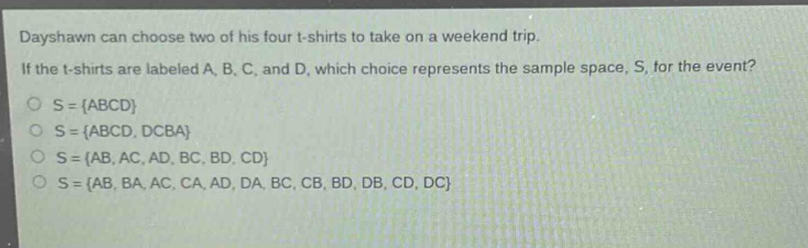 dayshawn can choose two of his four t - shirts to take on a weekend trip. if the t - shirts are labeled a, b, c, and d, which choice represents the sample space, s, for the event?\ns = {abcd}\ns = {abcd, dcba}\ns = {ab, ac, ad, bc, bd, cd}\ns = {ab, ba, ac, ca, ad, da, bc, cb, bd, db, cd, dc}