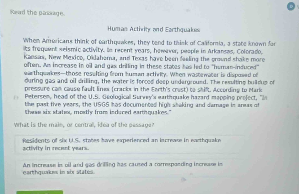read the passage.\nhuman activity and earthquakes\nwhen americans think of earthquakes, they tend to think of california, a state known for its frequent seismic activity. in recent years, however, people in arkansas, colorado, kansas, new mexico, oklahoma, and texas have been feeling the ground shake more often. an increase in oil and gas drilling in these states has led to \human - induced\ earthquakes—those resulting from human activity. when wastewater is disposed of during gas and oil drilling, the water is forced deep underground. the resulting buildup of pressure can cause fault lines (cracks in the earths crust) to shift. according to mark petersen, head of the u.s. geological surveys earthquake hazard mapping project, \in the past five years, the usgs has documented high shaking and damage in areas of these six states, mostly from induced earthquakes.\\nwhat is the main, or central, idea of the passage?\nresidents of six u.s. states have experienced an increase in earthquake activity in recent years.\nan increase in oil and gas drilling has caused a corresponding increase in earthquakes in six states.