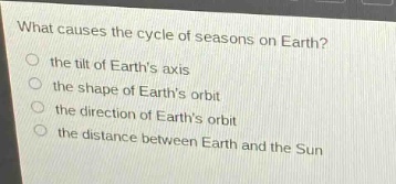 what causes the cycle of seasons on earth?\n the tilt of earths axis\n the shape of earths orbit\n the direction of earths orbit\n the distance between earth and the sun